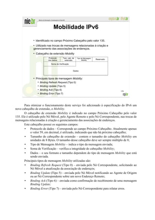 Mobilidade IPv6
              ●
                  Identificado no campo Próximo Cabeçalho pelo valor 135.
              ●
                Utilizado nas trocas de mensagens relacionadas à criação e
              gerenciamento das associações de endereços.
              ●
                  Cabeçalho de extensão Mobility
                             Protocolo      Tam. cab. de   Tipo de Mensagem
                             dos dados                                        Reservado
                                              extensão           Mobility

                               Soma de Verificação


                                                      Dados


              ●
                  Principais tipos de mensagem Mobility:
                     Binding Refresh Request (Tipo 0)
                     Binding Update (Tipo 5)
                     Binding Ack (Tipo 6)                                                 126
                     Binding Error (Tipo 7)



       Para otimizar o funcionamento deste serviço foi adicionado à especificação do IPv6 um
novo cabeçalho de extensão, o Mobility.
       O cabeçalho de extensão Mobility é indicado no campo Próximo Cabeçalho pelo valor
135. Ele é utilizado pelo Nó Móvel, pelo Agente Remoto e pelo Nó Correspondente, nas trocas de
mensagens relacionadas à criação e gerenciamento das associações de endereços.
       Este cabeçalho possui os seguintes campos:
            Protocolo de dados – Corresponde ao campo Próximo Cabeçalho. Atualmente apenas
            o valor 59, em decimal, é utilizado, indicando que não há próximo cabeçalho;
            Tamanho do cabeçalho de extensão – contem o tamanho do cabeçalho Mobility em
            unidades de 8 Bytes. O tamanho desse cabeçalho deve ser sempre múltiplo de 8;
            Tipo de Mensagem Mobility – indica o tipo da mensagem enviada;
            Soma de Verificação – verifica a integridade do cabeçalho Mobility;
            Dados – o seu formato e tamanho dependem do tipo de mensagem Mobility que está
            sendo enviada.
       Principais tipos de mensagem Mobility utilizadas são:
            Binding Refresh Request (Tipo 0) – enviada pelo Nó Correspondente, solicitando ao
            Nó Móvel a atualização da associação de endereços;
            Binding Update (Tipo 5) – enviada pelo Nó Móvel notificando ao Agente de Origem
            ou ao Nó Correspondente sobre um novo Endereço Remoto;
            Binding Ack (Tipo 6) – enviada como confirmação de recebimento de uma mensagem
            Binding Update;
            Binding Error (Tipo 7) – enviada pelo Nó Correspondente para relatar erros.
 