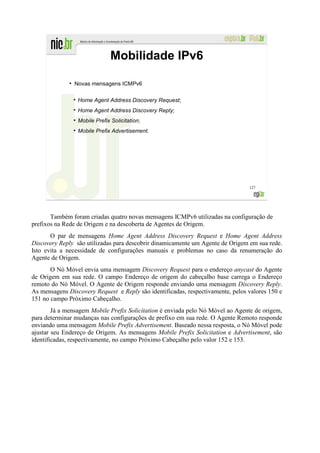 Mobilidade IPv6
              ●
                  Novas mensagens ICMPv6

                   Home Agent Address Discovery Request;
                   Home Agent Address Discovery Reply;
                   Mobile Prefix Solicitation;
                   Mobile Prefix Advertisement.




                                                                                 127




       Também foram criadas quatro novas mensagens ICMPv6 utilizadas na configuração de
prefixos na Rede de Origem e na descoberta de Agentes de Origem.
       O par de mensagens Home Agent Address Discovery Request e Home Agent Address
Discovery Reply são utilizadas para descobrir dinamicamente um Agente de Origem em sua rede.
Isto evita a necessidade de configurações manuais e problemas no caso da renumeração do
Agente de Origem.
       O Nó Móvel envia uma mensagem Discovery Request para o endereço anycast do Agente
de Origem em sua rede. O campo Endereço de origem do cabeçalho base carrega o Endereço
remoto do Nó Móvel. O Agente de Origem responde enviando uma mensagem Discovery Reply.
As mensagens Discovery Request e Reply são identificadas, respectivamente, pelos valores 150 e
151 no campo Próximo Cabeçalho.
        Já a mensagem Mobile Prefix Solicitation é enviada pelo Nó Móvel ao Agente de origem,
para determinar mudanças nas configurações de prefixo em sua rede. O Agente Remoto responde
enviando uma mensagem Mobile Prefix Advertisement. Baseado nessa resposta, o Nó Móvel pode
ajustar seu Endereço de Origem. As mensagens Mobile Prefix Solicitation e Advertisement, são
identificadas, respectivamente, no campo Próximo Cabeçalho pelo valor 152 e 153.
 