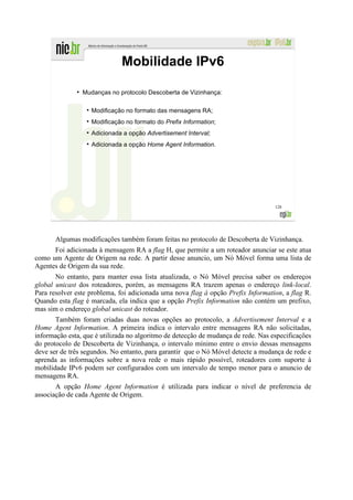 Mobilidade IPv6
              ●
                  Mudanças no protocolo Descoberta de Vizinhança:

                     Modificação no formato das mensagens RA;
                     Modificação no formato do Prefix Information;
                     Adicionada a opção Advertisement Interval;
                     Adicionada a opção Home Agent Information.




                                                                                   128




       Algumas modificações também foram feitas no protocolo de Descoberta de Vizinhança.
      Foi adicionada à mensagem RA a flag H, que permite a um roteador anunciar se este atua
como um Agente de Origem na rede. A partir desse anuncio, um Nó Móvel forma uma lista de
Agentes de Origem da sua rede.
       No entanto, para manter essa lista atualizada, o Nó Móvel precisa saber os endereços
global unicast dos roteadores, porém, as mensagens RA trazem apenas o endereço link-local.
Para resolver este problema, foi adicionada uma nova flag à opção Prefix Information, a flag R.
Quando esta flag é marcada, ela indica que a opção Prefix Information não contém um prefixo,
mas sim o endereço global unicast do roteador.
       Também foram criadas duas novas opções ao protocolo, a Advertisement Interval e a
Home Agent Information. A primeira indica o intervalo entre mensagens RA não solicitadas,
informação esta, que é utilizada no algoritmo de detecção de mudança de rede. Nas especificações
do protocolo de Descoberta de Vizinhança, o intervalo mínimo entre o envio dessas mensagens
deve ser de três segundos. No entanto, para garantir que o Nó Móvel detecte a mudança de rede e
aprenda as informações sobre a nova rede o mais rápido possível, roteadores com suporte à
mobilidade IPv6 podem ser configurados com um intervalo de tempo menor para o anuncio de
mensagens RA.
       A opção Home Agent Information é utilizada para indicar o nível de preferencia de
associação de cada Agente de Origem.
 