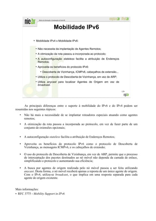 Mobilidade IPv6
             ●
                 Mobilidade IPv4 x Mobilidade IPv6:

                  Não necessita da implantação de Agentes Remotos;
                  A otimização da rota passou a incorporada ao protocolo;
                  A autoconfiguração stateless facilita a atribuição de Endereços
                  Remotos;
                  Aproveita os benefícios do protocolo IPv6:
                    ●
                        Descoberta de Vizinhança, ICMPv6, cabeçalhos de extensão...
                  Utiliza o protocolo de Descoberta de Vizinhança, em vez de ARP;
                  Utiliza anycast para localizar Agentes de Origem em vez de
                  broadcast.

                                                                                      129




      As principais diferenças entre o suporte à mobilidade do IPv6 e do IPv4 podem ser
resumidas nos seguintes tópicos:
      Não há mais a necessidade de se implantar roteadores especiais atuando como agentes
      remotos;
      A otimização da rota passou a incorporada ao protocolo, em vez de fazer parte de um
      conjunto de extensões opcionais;

      A autoconfiguração stateless facilita a atribuição de Endereços Remotos;

      Aproveita os benefícios do protocolo IPv6 como o protocolo de Descoberta de
      Vizinhança, as mensagens ICMPv6, e os cabeçalhos de extensão;

      O uso do protocolo de Descoberta de Vizinhança, em vez de ARP, permite que o processo
      de interceptação dos pacotes destinados ao nó móvel não dependa da camada de enlace,
      simplificando o protocolo e aumentando sua eficiência;

      A busca por agentes de origem realizada pelo nó móvel passou a ser feita utilizando
      anycast. Desta forma, o nó móvel receberá apenas a reposta de um único agente de origem.
      Com o IPv4, utiliza-se broadcast, o que implica em uma resposta separada para cada
      agente de origem existente.


Mais informações:
• RFC 3775 - Mobility Support in IPv6
 
