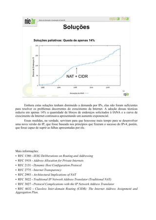 Soluções

             Soluções paliativas: Queda de apenas 14%




                                                                                 14




       Embora estas soluções tenham diminuído a demanda por IPs, elas não foram suficientes
para resolver os problemas decorrentes do crescimento da Internet. A adoção dessas técnicas
reduziu em apenas 14% a quantidade de blocos de endereços solicitados à IANA e a curva de
crescimento da Internet continuava apresentando um aumento exponencial.
       Essas medidas, na verdade, serviram para que houvesse mais tempo para se desenvolver
uma nova versão do IP, que fosse baseada nos princípios que fizeram o sucesso do IPv4, porém,
que fosse capaz de suprir as falhas apresentadas por ele.




Mais informações:
• RFC 1380 - IESG Deliberations on Routing and Addressing
• RFC 1918 - Address Allocation for Private Internets
• RFC 2131 - Dynamic Host Configuration Protocol
• RFC 2775 - Internet Transparency
• RFC 2993 - Architectural Implications of NAT
• RFC 3022 - Traditional IP Network Address Translator (Traditional NAT)
• RFC 3027 - Protocol Complications with the IP Network Address Translator
• RFC 4632 - Classless Inter-domain Routing (CIDR): The Internet Address Assignment and
Aggregation Plan.
 