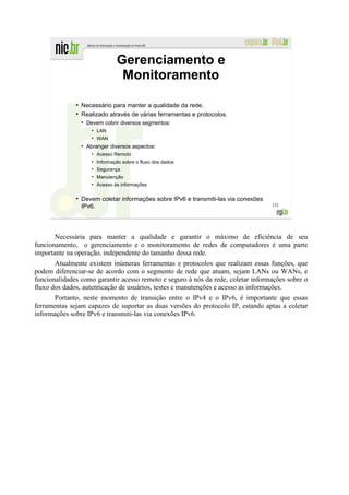 Gerenciamento e
                                     Monitoramento
              ●
                  Necessário para manter a qualidade da rede.
              ●
                  Realizado através de várias ferramentas e protocolos.
                  ●
                      Devem cobrir diversos segmentos:
                        ●
                            LAN
                        ●
                            WAN
                  ●
                      Abranger diversos aspectos:
                        ●
                            Acesso Remoto
                        ●
                            Informação sobre o fluxo dos dados
                        ●
                            Segurança
                        ●
                            Manutenção
                        ●
                            Acesso às informações

              ●
                  Devem coletar informações sobre IPv6 e transmiti-las via conexões
                  IPv6.                                                               132




       Necessária para manter a qualidade e garantir o máximo de eficiência de seu
funcionamento, o gerenciamento e o monitoramento de redes de computadores é uma parte
importante na operação, independente do tamanho dessa rede.
       Atualmente existem inúmeras ferramentas e protocolos que realizam essas funções, que
podem diferenciar-se de acordo com o segmento de rede que atuam, sejam LANs ou WANs, e
funcionalidades como garantir acesso remoto e seguro à nós da rede, coletar informações sobre o
fluxo dos dados, autenticação de usuários, testes e manutenções e acesso as informações.
       Portanto, neste momento de transição entre o IPv4 e o IPv6, é importante que essas
ferramentas sejam capazes de suportar as duas versões do protocolo IP, estando aptas a coletar
informações sobre IPv6 e transmiti-las via conexões IPv6.
 