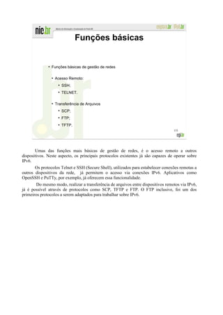 Funções básicas


              ●
                  Funções básicas de gestão de redes

                  ●
                      Acesso Remoto:
                       ●
                           SSH;
                       ●
                           TELNET.

                  ●
                      Transferência de Arquivos
                       ●
                           SCP;
                       ●
                           FTP;
                       ●
                           TFTP.
                                                                                   133




       Umas das funções mais básicas de gestão de redes, é o acesso remoto a outros
dispositivos. Neste aspecto, os principais protocolos existentes já são capazes de operar sobre
IPv6.
       Os protocolos Telnet e SSH (Secure Shell), utilizados para estabelecer conexões remotas a
outros dispositivos da rede, já permitem o acesso via conexões IPv6. Aplicativos como
OpenSSH e PuTTy, por exemplo, já oferecem essa funcionalidade.
       Do mesmo modo, realizar a transferência de arquivos entre dispositivos remotos via IPv6,
já é possível através de protocolos como SCP, TFTP e FTP. O FTP inclusive, foi um dos
primeiros protocolos a serem adaptados para trabalhar sobre IPv6.
 