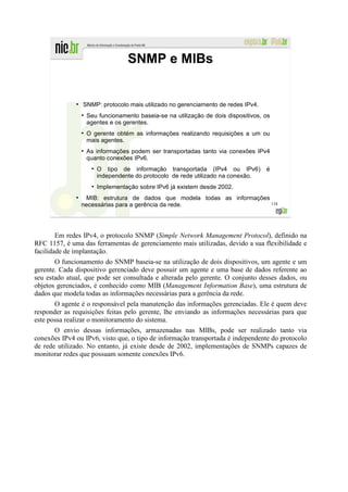 SNMP e MIBs


              ●
                  SNMP: protocolo mais utilizado no gerenciamento de redes IPv4.
                  ●
                      Seu funcionamento baseia-se na utilização de dois dispositivos, os
                      agentes e os gerentes.
                  ●
                      O gerente obtém as informações realizando requisições a um ou
                      mais agentes.
                  ●
                      As informações podem ser transportadas tanto via conexões IPv4
                      quanto conexões IPv6.
                       ●
                           O tipo de informação transportada (IPv4 ou IPv6)           é
                           independente do protocolo de rede utilizado na conexão.
                       ●
                           Implementação sobre IPv6 já existem desde 2002.
              ●
                   MIB: estrutura de dados que modela todas as informações
                  necessárias para a gerência da rede.                     134




        Em redes IPv4, o protocolo SNMP (Simple Network Management Protocol), definido na
RFC 1157, é uma das ferramentas de gerenciamento mais utilizadas, devido a sua flexibilidade e
facilidade de implantação.
       O funcionamento do SNMP baseia-se na utilização de dois dispositivos, um agente e um
gerente. Cada dispositivo gerenciado deve possuir um agente e uma base de dados referente ao
seu estado atual, que pode ser consultada e alterada pelo gerente. O conjunto desses dados, ou
objetos gerenciados, é conhecido como MIB (Management Information Base), uma estrutura de
dados que modela todas as informações necessárias para a gerência da rede.
       O agente é o responsável pela manutenção das informações gerenciadas. Ele é quem deve
responder as requisições feitas pelo gerente, lhe enviando as informações necessárias para que
este possa realizar o monitoramento do sistema.
       O envio dessas informações, armazenadas nas MIBs, pode ser realizado tanto via
conexões IPv4 ou IPv6, visto que, o tipo de informação transportada é independente do protocolo
de rede utilizado. No entanto, já existe desde de 2002, implementações de SNMPs capazes de
monitorar redes que possuam somente conexões IPv6.
 