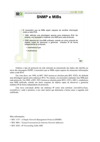 SNMP e MIBs


              ●
                  É necessário que as MIBs sejam capazes de recolher informação
                  sobre a rede IPv6.
                  ●
                      1998: definida uma abordagem apenas para endereços IPv6. No
                      entanto, era necessário implantar uma MIB para cada protocolo.
                  ●
                      2006: elaborou-se uma MIB unificada, criando um único conjunto de
                      objetos capaz de descrever e gerenciar módulos IP de forma
                      independente do protocolo.
                       ●
                           InetAddressType
                       ●
                           InetAddress



                                                                                          135




       Embora o tipo de protocolo de rede utilizado na transmissão dos dados não interfira no
envio das mensagens SNMP, é necessário que as MIBs sejam capazes de armazenar informações
sobre a rede IPv6.
       Em vista disso, em 1998, na RFC 2465 (tornou-se obsoleta pela RFC 4292), foi definida
uma abordagem apenas para endereços IPv6. No entanto, era necessário implantar uma MIB para
cada protocolo. Em 2002, a RFC 2851 (tornou-se obsoleta pelas RFCs 3291 e 4001 ), estabeleceu
uma MIB unificada, criando um único conjunto de objetos capaz de descrever e gerenciar
módulos IP de forma independente do protocolo.
       Esta nova convenção define um endereço IP como uma estrutura {inetAddressType,
inetAddress}, onde o primeiro, é um valor inteiro que determina a forma como o segundo será
codificado.




Mais informações:
• RFC 1157 - A Simple Network Management Protocol (SNMP)
• RFC 4001 - Textual Conventions for Internet Network Addresses
• RFC 4292 - IP Forwarding Table MIB
 