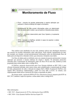 Monitoramento de Fluxo


               ●
                   Fluxo - conjunto de pacotes pertencentes à mesma aplicação que
                   possuam o mesmo endereço de origem e de destino.

               ●
                   Equipamentos de rede enviam informações sobre um determinado
                   fluxo de dados para o coletor, que armazena e interpreta esses dados.


               ●
                   NetFlow - protocolo desenvolvido pela Cisco Systems, já apresenta
                   suporte a IPv6.


               ●
                   IPFIX - baseado no NetFlow, também é capaz de exportar e coletar
                   dados sobre o tráfego IPv6.
                                                                                       136




       Para análises mais detalhadas de uma rede, podemos aplicar uma abordagem alternativa
que consiste em recolher informações sobre cada pacote. Neste método, equipamentos de rede,
por exemplo, um roteador, enviam periodicamente informações sobre um determinado fluxo de
dados para um dispositivo chamado coletor, que armazena e interpreta esses dados.
        Um fluxo de dados pode ser definido como um conjunto de pacotes pertencentes à mesma
aplicação que possuem o mesmo endereço de origem e destino. Os principais protocolos
utilizados para a transmissão de informações sobre um fluxo IP de uma rede, também já estão
preparados para coletar dados sobre o tráfego IPv6.
        O NetFlow, protocolo desenvolvido pela Cisco Systems definido na RFC 3954, é uma
eficiente ferramenta utilizada, entre outras coisas, para contabilização e caracterização de tráfego
de redes, planejamento de redes e detecção de ataques DoS e DDoS. O protocolo NetFlow com
suporte IPv6 encontra-se implementado a partir do Cisco IOS 12.3(7)T, no entanto, esta
implementação ainda utiliza o protocolo IPv4 para a exportação de dados.
      Do mesmo modo, o protocolo IPFIX (IP Flow Information Export), proposto pela IETF na
RFC 3917, também é capaz de exportar e coletar dados sobre o tráfego IPv6.




Mais informações:
• RFC 3917 - Requirements for IP Flow Information Export (IPFIX)
• RFC 3954 - Cisco Systems NetFlow Services Export V9
 