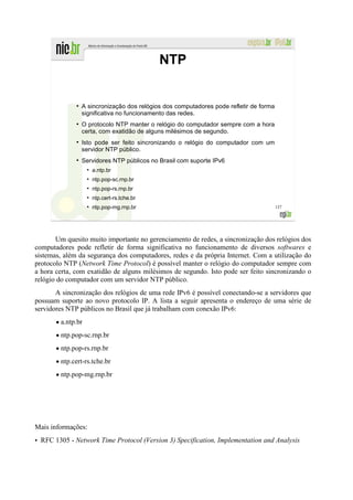 NTP


              ●
                  A sincronização dos relógios dos computadores pode refletir de forma
                  significativa no funcionamento das redes.
              ●
                  O protocolo NTP manter o relógio do computador sempre com a hora
                  certa, com exatidão de alguns milésimos de segundo.
              ●
                  Isto pode ser feito sincronizando o relógio do computador com um
                  servidor NTP público.
              ●
                  Servidores NTP públicos no Brasil com suporte IPv6
                    ●
                        a.ntp.br
                    ●
                        ntp.pop-sc.rnp.br
                    ●
                        ntp.pop-rs.rnp.br
                    ●
                        ntp.cert-rs.tche.br
                    ●
                        ntp.pop-mg.rnp.br                                                137




       Um quesito muito importante no gerenciamento de redes, a sincronização dos relógios dos
computadores pode refletir de forma significativa no funcionamento de diversos softwares e
sistemas, além da segurança dos computadores, redes e da própria Internet. Com a utilização do
protocolo NTP (Network Time Protocol) é possível manter o relógio do computador sempre com
a hora certa, com exatidão de alguns milésimos de segundo. Isto pode ser feito sincronizando o
relógio do computador com um servidor NTP público.
       A sincronização dos relógios de uma rede IPv6 é possível conectando-se a servidores que
possuam suporte ao novo protocolo IP. A lista a seguir apresenta o endereço de uma série de
servidores NTP públicos no Brasil que já trabalham com conexão IPv6:
       • a.ntp.br
       • ntp.pop-sc.rnp.br
       • ntp.pop-rs.rnp.br
       • ntp.cert-rs.tche.br
       • ntp.pop-mg.rnp.br




Mais informações:
• RFC 1305 - Network Time Protocol (Version 3) Specification, Implementation and Analysis
 