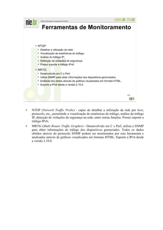 Ferramentas de Monitoramento

  ●
      NTOP
      ●
          Detalhar a utilização da rede;
      ●
          Visualização de estatísticas do tráfego;
      ●
          Análise do tráfego IP;
      ●
          Detecção de violações de segurança;
      ●
          Possui suporte a tráfego IPv6.
  ●
      MRTG
          Desenvolvido em C e Perl;
          Utiliza SNMP para obter informações dos dispositivos gerenciados;
          Análisde dos dados através de gráficos visualizados em formato HTML;
          Suporte a IPv6 desde a versão 2.10.0.



                                                                                 139




NTOP (Network Traffic Probe) - capaz de detalhar a utilização da rede por host,
protocolo, etc., permitindo a visualização de estatísticas do tráfego, análise do tráfego
IP, detecção de violações de segurança na rede, entre outras funções. Possui suporte a
tráfego IPv6;
MRTG (Multi Router Traffic Grapher) - Desenvolvido em C e Perl, utiliza o SNMP
para obter informações de tráfego dos dispositivos gerenciados. Todos os dados
obtidos através do protocolo SNMP podem ser monitorados por esta ferramenta e
analisados através de gráficos visualizados em formato HTML. Suporte a IPv6 desde
a versão 2.10.0.
 