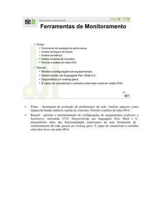 Ferramentas de Monitoramento

  ●
      Pchar
       ●
           Ferramenta de avaliação de performance;
       ●
           Análise de largura de banda;
       ●
           Análise de latência
       ●
           Análise de perda de conexões;
       ●
           Permite a análise de redes IPv6.
  ●
      Rancid
       ●
         Monitora configurações de equipamentos;
       ●
         Desenvolvida nas linguagens Perl, Shell e C;
       ●
         Disponibiliza um looking glass;
       ●
         É capaz de caracterizar o caminho entre dois hosts em redes IPv6.


                                                                         140




Pchar – ferramenta de avaliação de performance da rede. Analisa aspectos como
largura de banda, latência e perda de conexões. Permite a análise de redes IPv6.
Rancid – permite o monitoramento de configurações de equipamentos (software e
hardware), utilizando CVS. Desenvolvida nas linguagens Perl, Shell e C,
disponibiliza além das funcionalidades tradicionais de uma ferramenta de
monitoramento de rede, possui um looking glass. É capaz de caracterizar o caminho
entre dois hosts em redes IPv6.
 