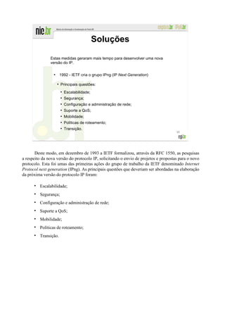 Soluções

               Estas medidas geraram mais tempo para desenvolver uma nova
               versão do IP.

                 ●
                         1992 - IETF cria o grupo IPng (IP Next Generation)

                     ●
                         Principais questões:
                         ●
                             Escalabilidade;
                         ●
                             Segurança;
                         ●
                             Configuração e administração de rede;
                         ●
                             Suporte a QoS;
                         ●
                             Mobilidade;
                         ●
                             Políticas de roteamento;
                         ●
                             Transição.
                                                                                     15




       Deste modo, em dezembro de 1993 a IETF formalizou, através da RFC 1550, as pesquisas
a respeito da nova versão do protocolo IP, solicitando o envio de projetos e propostas para o novo
protocolo. Esta foi umas das primeiras ações do grupo de trabalho da IETF denominado Internet
Protocol next generation (IPng). As principais questões que deveriam ser abordadas na elaboração
da próxima versão do protocolo IP foram:

         Escalabilidade;
         Segurança;
         Configuração e administração de rede;
         Suporte a QoS;
         Mobilidade;
         Políticas de roteamento;
         Transição.
 