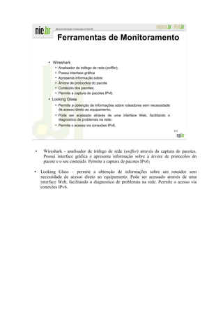 Ferramentas de Monitoramento

    ●
        Wireshark
         ●
             Analisador de tráfego de rede (sniffer);
         ●
             Possui interface gráfica
         ●
             Apresenta informação sobre:
         ●
             Árvore de protocolos do pacote
         ●
             Conteúdo dos pacotes;
         ●
             Permite a captura de pacotes IPv6.
    ●
        Looking Glass
         ●
             Permite a obtenção de informações sobre roteadores sem necessidade
             de acesso direto ao equipamento;
         ●
             Pode ser acessado através de uma interface Web, facilitando o
             diagnostico de problemas na rede;
         ●
             Permite o acesso via conexões IPv6.
                                                                                  141




 Wireshark - analisador de tráfego de rede (sniffer) através da captura de pacotes.
 Possui interface gráfica e apresenta informação sobre a árvore de protocolos do
 pacote e o seu conteúdo. Permite a captura de pacotes IPv6;

Looking Glass – permite a obtenção de informações sobre um roteador sem
necessidade de acesso direto ao equipamento. Pode ser acessado através de uma
interface Web, facilitando o diagnostico de problemas na rede. Permite o acesso via
conexões IPv6.
 