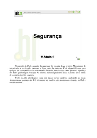 Segurança


                                      Módulo 6                                  143




        No projeto do IPv6 a questão da segurança foi pensada desde o início. Mecanismos de
autenticação e encriptação passaram a fazer parte do protocolo IPv6, disponibilizando para
qualquer par de dispositivos de uma conexão fim-a-fim, métodos que visam garantir a segurança
dos dados que trafegam pela rede. No entanto, inúmeros problemas ainda existem e novas falhas
de segurança também surgiram.
       Neste módulo abordaremos cada um desses novos cenários, analisando as novas
ferramentas de segurança do IPv6 e traçando um paralelo entre as ameaças existentes no IPv4 e
em seu sucessor.
 