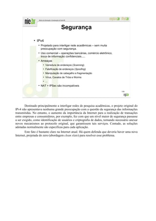 Segurança
              ●
                  IPv4
                  ●
                      Projetado para interligar rede acadêmicas – sem muita
                      preocupação com segurança.
                  ●
                      Uso comercial – operações bancárias, comércio eletrônico,
                      troca de informação confidenciais.....
                  ●
                      Ameaças
                       ●
                           Varredura de endereços (Scanning)
                       ●
                           Falsificação de endereços (Spoofing)
                       ●
                           Manipulação de cabeçalho e fragmentação
                       ●
                           Vírus, Cavalos de Tróia e Worms
                       ●
                           ...
                  ●
                      NAT + IPSec são incompatíveis

                                                                                    144




        Destinado principalmente a interligar redes de pesquisa acadêmicas, o projeto original do
IPv4 não apresentava nenhuma grande preocupação com a questão da segurança das informações
transmitidas. No entanto, o aumento da importância da Internet para a realização de transações
entre empresas e consumidores, por exemplo, fez com que um nível maior de segurança passasse
a ser exigido, como identificação de usuários e criptografia de dados, tornando necessário anexar
novos mecanismos ao protocolo original, que garantissem tais serviços. Contudo, as soluções
adotadas normalmente são específicas para cada aplicação.
        Este fato é bastante claro na Internet atual. Há quem defenda que deveria haver uma nova
Internet, projetada do zero (abordagem clean slate) para resolver esse problema.
 