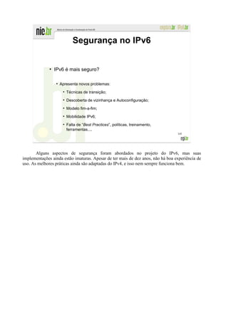 Segurança no IPv6


              ●
                  IPv6 é mais seguro?

                  ●
                      Apresenta novos problemas:
                       ●
                           Técnicas de transição;
                       ●
                           Descoberta de vizinhança e Autoconfiguração;
                       ●
                           Modelo fim-a-fim;
                       ●
                           Mobilidade IPv6;
                       ●
                           Falta de “Best Practices”, políticas, treinamento,
                           ferramentas....
                                                                                 145




       Alguns aspectos de segurança foram abordados no projeto do IPv6, mas suas
implementações ainda estão imaturas. Apesar de ter mais de dez anos, não há boa experiência de
uso. As melhores práticas ainda são adaptadas do IPv4, e isso nem sempre funciona bem.
 