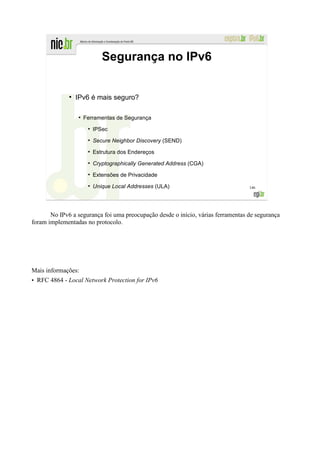 Segurança no IPv6


              ●
                  IPv6 é mais seguro?

                  ●
                      Ferramentas de Segurança
                       ●
                           IPSec
                       ●
                           Secure Neighbor Discovery (SEND)
                       ●
                           Estrutura dos Endereços
                       ●
                           Cryptographically Generated Address (CGA)
                       ●
                           Extensões de Privacidade
                       ●
                           Unique Local Addresses (ULA)                           146




       No IPv6 a segurança foi uma preocupação desde o início, várias ferramentas de segurança
foram implementadas no protocolo.




Mais informações:
• RFC 4864 - Local Network Protection for IPv6
 