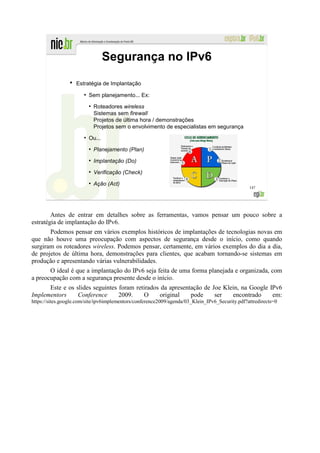 Segurança no IPv6
                 ●
                     Estratégia de Implantação
                        ●
                            Sem planejamento... Ex:
                            ●
                                Roteadores wireless
                                Sistemas sem firewall
                                Projetos de última hora / demonstrações
                                Projetos sem o envolvimento de especialistas em segurança
                        ●
                            Ou...
                            ●
                                Planejamento (Plan)
                            ●
                                Implantação (Do)
                            ●
                                Verificação (Check)
                            ●
                                Ação (Act)
                                                                                                 147




        Antes de entrar em detalhes sobre as ferramentas, vamos pensar um pouco sobre a
estratégia de implantação do IPv6.
       Podemos pensar em vários exemplos históricos de implantações de tecnologias novas em
que não houve uma preocupação com aspectos de segurança desde o início, como quando
surgiram os roteadores wireless. Podemos pensar, certamente, em vários exemplos do dia a dia,
de projetos de última hora, demonstrações para clientes, que acabam tornando-se sistemas em
produção e apresentando várias vulnerabilidades.
       O ideal é que a implantação do IPv6 seja feita de uma forma planejada e organizada, com
a preocupação com a segurança presente desde o início.
      Este e os slides seguintes foram retirados da apresentação de Joe Klein, na Google IPv6
Implementors     Conference      2009.    O     original    pode     ser   encontrado     em:
https://sites.google.com/site/ipv6implementors/conference2009/agenda/03_Klein_IPv6_Security.pdf?attredirects=0
 