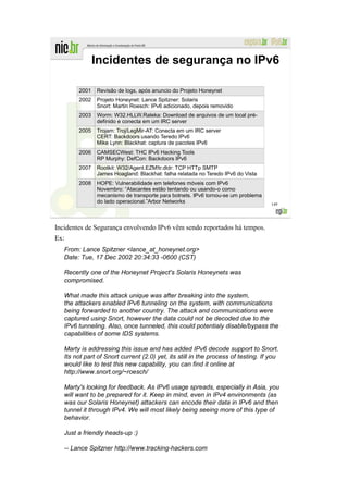 Incidentes de segurança no IPv6

        2001   Revisão de logs, após anuncio do Projeto Honeynet
        2002   Projeto Honeynet: Lance Spitzner: Solaris
               Snort: Martin Roesch: IPv6 adicionado, depois removido
        2003   Worm: W32.HLLW.Raleka: Download de arquivos de um local pré-
               definido e conecta em um IRC server
        2005   Trojam: Troj/LegMir-AT: Conecta em um IRC server
               CERT: Backdoors usando Teredo IPv6
               Mike Lynn: Blackhat: captura de pacotes IPv6
        2006   CAMSECWest: THC IPv6 Hacking Tools
               RP Murphy: DefCon: Backdoors IPv6
        2007   Rootkit: W32/Agent.EZM!tr.dldr: TCP HTTp SMTP
               James Hoagland: Blackhat: falha relatada no Teredo IPv6 do Vista
        2008   HOPE: Vulnerabilidade em telefones móveis com IPv6
               Novembro: “Atacantes estão tentando ou usando-o como
               mecanismo de transporte para botnets. IPv6 tornou-se um problema
               do lado operacional.”Arbor Networks                                  149




Incidentes de Segurança envolvendo IPv6 vêm sendo reportados há tempos.
Ex:
   From: Lance Spitzner <lance_at_honeynet.org>
   Date: Tue, 17 Dec 2002 20:34:33 -0600 (CST)

   Recently one of the Honeynet Project's Solaris Honeynets was
   compromised.

   What made this attack unique was after breaking into the system,
   the attackers enabled IPv6 tunneling on the system, with communications
   being forwarded to another country. The attack and communications were
   captured using Snort, however the data could not be decoded due to the
   IPv6 tunneling. Also, once tunneled, this could potentialy disable/bypass the
   capabilities of some IDS systems.

   Marty is addressing this issue and has added IPv6 decode support to Snort.
   Its not part of Snort current (2.0) yet, its still in the process of testing. If you
   would like to test this new capability, you can find it online at
   http://www.snort.org/~roesch/

   Marty's looking for feedback. As IPv6 usage spreads, especially in Asia, you
   will want to be prepared for it. Keep in mind, even in IPv4 environments (as
   was our Solaris Honeynet) attackers can encode their data in IPv6 and then
   tunnel it through IPv4. We will most likely being seeing more of this type of
   behavior.

   Just a friendly heads-up :)

   -- Lance Spitzner http://www.tracking-hackers.com
 