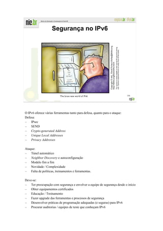Segurança no IPv6




                                                                             156




O IPv6 oferece várias ferramentas tanto para defesa, quanto para o ataque:
Defesa:
– IPsec
– SEND
– Crypto-generated Address
– Unique Local Addresses
– Privacy Addresses

Ataque:
– Túnel automático
– Neighbor Discovery e autoconfiguração
– Modelo fim a fim
– Novidade / Complexidade
– Falta de políticas, treinamentos e ferramentas.

Deve-se:
– Ter preocupação com segurança e envolver a equipe de segurança desde o início
– Obter equipamentos certificados
– Educação / Treinamento
– Fazer upgrade das ferramentas e processos de segurança
– Desenvolver práticas de programação adequadas (e seguras) para IPv6
– Procurar auditorias / equipes de teste que conheçam IPv6
 