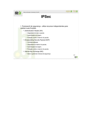 IPSec

●
  Framework de segurança - utiliza recursos independentes para
realizar suas funções.
    ●
        Authentication Header (AH)
          ●
              Integridade de todo o pacote;
          ●
              Autenticação da origem;
          ●
              Proteção contra o reenvio do pacote.
    ●
        Encapsulating Security Payload (ESP)
          ●
              Confidencialidade;
          ●
              Integridade do interior do pacote;
          ●
              Autenticação da origem;
          ●
              Proteção contra o reenvio do pacote.
    ●
        Internet Key Exchange (IKE)
          ●
              Gerar e gerenciar chaves de segurança.
                                                                 159
 