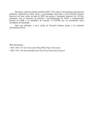 Entretanto, conforme relatado também na RFC 1752, todas as três propostas apresentavam
problemas significativos. Deste modo, a recomendação final para o novo Protocolo Internet
baseou-se em uma versão revisada do SIPP, que passou a incorporar endereços de 128 bits,
juntamente com os elementos de transição e autoconfiguração do TUBA, o endereçamento
baseado no CIDR e os cabeçalhos de extensão. O CATNIP, por ser considerado muito
incompleto, foi descartado.
       Após esta definição, a nova versão do Protocolo Internet passou a ser chamado
oficialmente de IPv6.




Mais informações:
• RFC 1550 - IP: Next Generation (IPng) White Paper Solicitation
• RFC 1752 - The Recommendation for the IP Next Generation Protocol
 