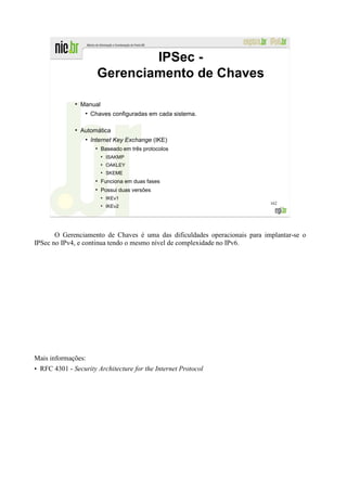 IPSec -
                         Gerenciamento de Chaves

              ●
                  Manual
                   ●
                       Chaves configuradas em cada sistema.

              ●
                  Automática
                   ●
                       Internet Key Exchange (IKE)
                        ●
                            Baseado em três protocolos
                            ●
                                ISAKMP
                            ●
                                OAKLEY
                            ●
                                SKEME
                        ●
                            Funciona em duas fases
                        ●
                            Possui duas versões
                            ●
                                IKEv1
                                                                            162
                            ●
                                IKEv2




       O Gerenciamento de Chaves é uma das dificuldades operacionais para implantar-se o
IPSec no IPv4, e continua tendo o mesmo nível de complexidade no IPv6.




Mais informações:
• RFC 4301 - Security Architecture for the Internet Protocol
 
