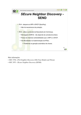 SEcure Neighbor Discovery -
                                SEND
             ●
                 IPv4 - ataques ao ARP e DHCP (Spoofing).
                  ●
                      Não há mecanismos de proteção.


             ●
                 IPv6 - utiliza o protocolo de Descoberta de Vizinhança.
                  ●
                      Mensagens ICMPv6 - não depende da camada de enlace;
                  ●
                      Possui as mesmas vulnerabilidades que o ARP e o DHCP;
                  ●
                      Há dificuldades na implementação de IPSec.
                       ●
                           Problemas na geração automática de chaves.

                                                                              163




Mais informações:
• RFC 3756 - IPv6 Neighbor Discovery (ND) Trust Models and Threats
• RFC 3971 - SEcure Neighbor Discovery (SEND)
 