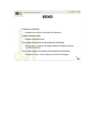SEND


●
    Cadeia de certificados.
     ●
         Utilizados para certificar a autoridade dos roteadores.
●
    Utilizar endereços CGA.
     ●
         Gerados criptograficamente.
●
    Nova opção do protocolo de Descoberta de Vizinhança.
     ●
         RSA signature - protege as mensagens relativas ao Neighbor Discovery
         e ao Router Discovery.
●
    Duas novas opções do protocolo de Descoberta de Vizinhança.
     ●
         Timestamp e nonce - preveni ataques de reenvio de mensagens.
                                                                                164
 