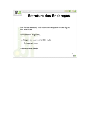 Estrutura dos Endereços


●
   Os 128 bits de espaço para endereçamento podem dificultar alguns
tipos de ataques.

●
    Novas formas de gerar IID.


●
    A filtragem dos endereços também muda.
     ●
         Endereços bogons.

●
    Novos tipos de ataques.


                                                                      165
 