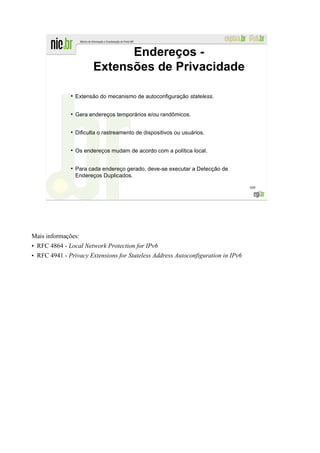 Endereços -
                         Extensões de Privacidade

              ●
                  Extensão do mecanismo de autoconfiguração stateless.


              ●
                  Gera endereços temporários e/ou randômicos.

              ●
                  Dificulta o rastreamento de dispositivos ou usuários.


              ●
                  Os endereços mudam de acordo com a política local.

              ●
                  Para cada endereço gerado, deve-se executar a Detecção de
                  Endereços Duplicados.

                                                                                  169




Mais informações:
• RFC 4864 - Local Network Protection for IPv6
• RFC 4941 - Privacy Extensions for Stateless Address Autoconfiguration in IPv6
 