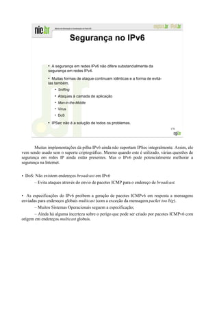 Segurança no IPv6


              ●
                A segurança em redes IPv6 não difere substancialmente da
              segurança em redes IPv4.
              ●
                Muitas formas de ataque continuam idênticas e a forma de evitá-
              las também.
                   ●
                       Sniffing
                   ●
                       Ataques à camada de aplicação
                   ●
                       Man-in-the-Middle
                   ●
                       Vírus
                   ●
                       DoS
              ●
                  IPSec não é a solução de todos os problemas.
                                                                                  170




       Muitas implementações da pilha IPv6 ainda não suportam IPSec integralmente. Assim, ele
vem sendo usado sem o suporte criptográfico. Mesmo quando este é utilizado, várias questões de
segurança em redes IP ainda estão presentes. Mas o IPv6 pode potencialmente melhorar a
segurança na Internet.


• DoS: Não existem endereços broadcast em IPv6
      – Evita ataques através do envio de pacotes ICMP para o endereço de broadcast.


• As especificações do IPv6 proíbem a geração de pacotes ICMPv6 em resposta a mensagens
enviadas para endereços globais multicast (com a exceção da mensagem packet too big).
       – Muitos Sistemas Operacionais seguem a especificação;
      – Ainda há alguma incerteza sobre o perigo que pode ser criado por pacotes ICMPv6 com
origem em endereços multicast globais.
 