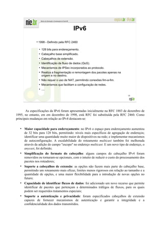 IPv6
              ●
                  1998 - Definido pela RFC 2460

                  ●
                      128 bits para endereçamento.
                  ●
                      Cabeçalho base simplificado.
                  ●
                      Cabeçalhos de extensão.
                  ●
                      Identificação de fluxo de dados (QoS).
                  ●
                      Mecanismos de IPSec incorporados ao protocolo.
                  ●
                      Realiza a fragmentação e remontagem dos pacotes apenas na
                      origem e no destino.
                  ●
                      Não requer o uso de NAT, permitindo conexões fim-a-fim.
                  ●
                      Mecanismos que facilitam a configuração de redes.
                  ●
                      ....

                                                                                  18




       As especificações da IPv6 foram apresentadas inicialmente na RFC 1883 de dezembro de
1995, no entanto, em em dezembro de 1998, está RFC foi substituída pela RFC 2460. Como
principais mudanças em relação ao IPv4 destacam-se:


     Maior capacidade para endereçamento: no IPv6 o espaço para endereçamento aumentou
     de 32 bits para 128 bits, permitindo: níveis mais específicos de agregação de endereços;
     identificar uma quantidade muito maior de dispositivos na rede; e implementar mecanismos
     de autoconfiguração. A escalabilidade do roteamento multicast também foi melhorada
     através da adição do campo "escopo" no endereço multicast. E um novo tipo de endereço, o
     anycast, foi definido;
     Simplificação do formato do cabeçalho: alguns campos do cabeçalho IPv4 foram
     removidos ou tornaram-se opcionais, com o intuito de reduzir o custo do processamento dos
     pacotes nos roteadores;
     Suporte a cabeçalhos de extensão: as opções não fazem mais parte do cabeçalho base,
     permitindo um roteamento mais eficaz, limites menos rigorosos em relação ao tamanho e a
     quantidade de opções, e uma maior flexibilidade para a introdução de novas opções no
     futuro;
     Capacidade de identificar fluxos de dados: foi adicionado um novo recurso que permite
     identificar de pacotes que pertençam a determinados tráfegos de fluxos, para os quais
     podem ser requeridos tratamentos especiais;
     Suporte a autenticação e privacidade: foram especificados cabeçalhos de extensão
     capazes de fornecer mecanismos de autenticação e garantir a integridade e a
     confidencialidade dos dados transmitidos.
 