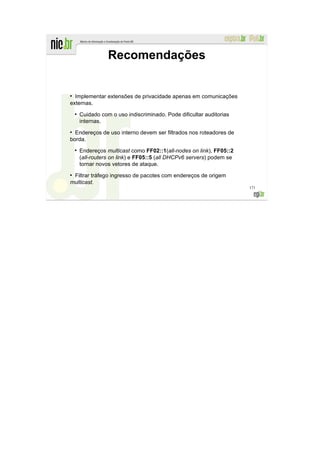 Recomendações


●
  Implementar extensões de privacidade apenas em comunicações
externas.
    ●
        Cuidado com o uso indiscriminado. Pode dificultar auditorias
        internas.
●
  Endereços de uso interno devem ser filtrados nos roteadores de
borda.
    ●
        Endereços multicast como FF02::1(all-nodes on link), FF05::2
        (all-routers on link) e FF05::5 (all DHCPv6 servers) podem se
        tornar novos vetores de ataque.
●
 Filtrar tráfego ingresso de pacotes com endereços de origem
multicast.
                                                                        171
 