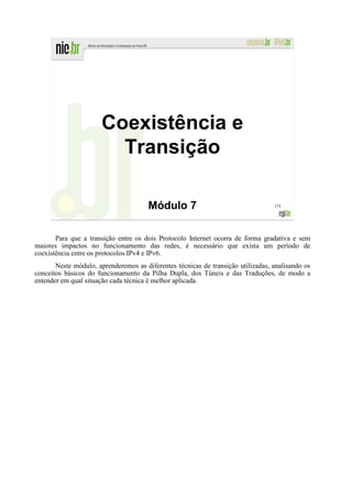 Coexistência e
                         Transição

                                       Módulo 7                                   175




       Para que a transição entre os dois Protocolo Internet ocorra de forma gradativa e sem
maiores impactos no funcionamento das redes, é necessário que exista um período de
coexistência entre os protocolos IPv4 e IPv6.
       Neste módulo, aprenderemos as diferentes técnicas de transição utilizadas, analisando os
conceitos básicos do funcionamento da Pilha Dupla, dos Túneis e das Traduções, de modo a
entender em qual situação cada técnica é melhor aplicada.
 