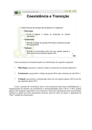 Coexistência e Transição

              ●
                  Estas técnicas de transição são divididas em 3 categorias:
                   ●
                       Pilha Dupla
                        ●
                            Provê o suporte a ambos os protocolos no mesmo
                            dispositivo.
                   ●
                       Tunelamento
                        ●
                            Permite o tráfego de pacotes IPv6 sobre a estrutura da rede
                            IPv4 já existente.
                   ●
                       Tradução
                        ●
                            Permite a comunicação entre nós com suporte apenas a
                            IPv6 com nós que suportam apenas IPv4.                        177




       Estes mecanismos de transição podem ser classificados nas seguintes categorias:


           Pilha Dupla: que provê o suporte a ambos os protocolos no mesmo dispositivo;


           Tunelamento: que permite o tráfego de pacotes IPv6 sobre estruturas de rede IPv4; e


           Tradução: que permite a comunicação entre nós com suporte apenas a IPv6 com nós
           que suportam apenas IPv4.


        Como o período de coexistência entre os dois protocolos pode durar indefinidamente, a
implementação de métodos que possibilitem a interoperabilidade entre o IPv4 e o IPv6, poderá
garantir uma migração segura para o novo protocolo, através da realização de testes que permitam
conhecer as opções que estes mecanismos oferecem, além de evitar, no futuro, o surgimento de
“ilhas” isoladas de comunicação.
 
