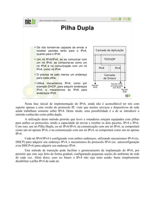Pilha Dupla

              ●
                  Os nós tornam-se capazes de enviar e
                  receber pacotes tanto para o IPv4,
                  quanto para o IPv6.
              ●
                  Um nó IPv6/IPv4, ao se comunicar com
                  um nó IPv6, se comporta-se como um
                  nó IPv6 e na comunicação com um nó
                  IPv4, como nó IPv4.
              ●
                  O precisa de pelo menos um endereço
                  para cada pilha.
              ●
                  Utiliza mecanismos IPv4, como por
                  exemplo DHCP, para adquirir endereços
                  IPv4, e mecanismos do IPv6 para
                                                                                  178
                  endereços IPv6.


       Nesta fase inicial de implementação do IPv6, ainda não é aconselhável ter nós com
suporte apenas a esta versão do protocolo IP, visto que muitos serviços e dispositivos de rede
ainda trabalham somente sobre IPv4. Deste modo, uma possibilidade é a de se introduzir o
método conhecido como pilha dupla.
       A utilização deste método permite que hosts e roteadores estejam equipados com pilhas
para ambos os protocolos, tendo a capacidade de enviar e receber os dois pacotes, IPv4 e IPv6.
Com isso, um nó Pilha Dupla, ou nó IPv6/IPv4, na comunicação com um nó IPv6, se comportará
como um nó apenas IPv6, e na comunicação com um nó IPv4, se comportará como um nó apenas
IPv4.
      Cada nó IPv6/IPv4 é configurado com ambos endereços, utilizando mecanismos IPv4 (ex.
DHCP) para adquirir seu endereço IPv4, e mecanismos do protocolo IPv6 (ex. autoconfiguração
e/ou DHCPv6) para adquirir seu endereço IPv6.
       Este método de transição pode facilitar o gerenciamento da implantação do IPv6, por
permitir que este seja feito de forma gradual, configurando pequenas seções do ambiente de rede
de cada vez. Além disso, caso no futuro o IPv4 não seja mais usado, basta simplesmente
desabilitar a pilha IPv4 de cada nó.
 
