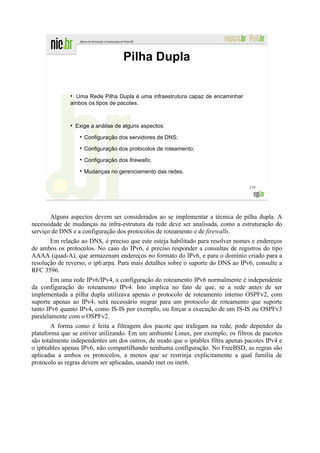 Pilha Dupla

              ●
                Uma Rede Pilha Dupla é uma infraestrutura capaz de encaminhar
              ambos os tipos de pacotes.


              ●
                  Exige a análise de alguns aspectos:

                     Configuração dos servidores de DNS;

                     Configuração dos protocolos de roteamento;

                     Configuração dos firewalls;

                     Mudanças no gerenciamento das redes.

                                                                                  179




       Alguns aspectos devem ser considerados ao se implementar a técnica de pilha dupla. A
necessidade de mudanças na infra-estrutura da rede deve ser analisada, como a estruturação do
serviço de DNS e a configuração dos protocolos de roteamento e de firewalls.
       Em relação ao DNS, é preciso que este esteja habilitado para resolver nomes e endereços
de ambos os protocolos. No caso do IPv6, é preciso responder a consultas de registros do tipo
AAAA (quad-A), que armazenam endereços no formato do IPv6, e para o domínio criado para a
resolução de reverso, o ip6.arpa. Para mais detalhes sobre o suporte do DNS ao IPv6, consulte a
RFC 3596.
        Em uma rede IPv6/IPv4, a configuração do roteamento IPv6 normalmente é independente
da configuração do roteamento IPv4. Isto implica no fato de que, se a rede antes de ser
implementada a pilha dupla utilizava apenas o protocolo de roteamento interno OSPFv2, com
suporte apenas ao IPv4, será necessário migrar para um protocolo de roteamento que suporte
tanto IPv6 quanto IPv4, como IS-IS por exemplo, ou forçar a execução de um IS-IS ou OSPFv3
paralelamente com o OSPFv2.
        A forma como é feita a filtragem dos pacote que trafegam na rede, pode depender da
plataforma que se estiver utilizando. Em um ambiente Linux, por exemplo, os filtros de pacotes
são totalmente independentes um dos outros, de modo que o iptables filtra apenas pacotes IPv4 e
o ip6tables apenas IPv6, não compartilhando nenhuma configuração. No FreeBSD, as regras são
aplicadas a ambos os protocolos, a menos que se restrinja explicitamente a qual família de
protocolo as regras devem ser aplicadas, usando inet ou inet6.
 