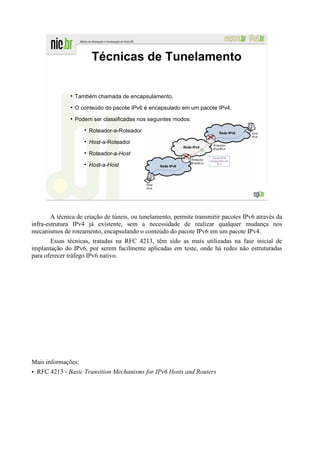 Técnicas de Tunelamento

               ●
                   Também chamada de encapsulamento.
               ●
                   O conteúdo do pacote IPv6 é encapsulado em um pacote IPv4.
               ●
                   Podem ser classificadas nos seguintes modos:

                        Roteador-a-Roteador

                        Host-a-Roteador

                        Roteador-a-Host

                        Host-a-Host


                                                                                     180




        A técnica de criação de túneis, ou tunelamento, permite transmitir pacotes IPv6 através da
infra-estrutura IPv4 já existente, sem a necessidade de realizar qualquer mudança nos
mecanismos de roteamento, encapsulando o conteúdo do pacote IPv6 em um pacote IPv4.
       Essas técnicas, tratadas na RFC 4213, têm sido as mais utilizadas na fase inicial de
implantação do IPv6, por serem facilmente aplicadas em teste, onde há redes não estruturadas
para oferecer tráfego IPv6 nativo.




Mais informações:
• RFC 4213 - Basic Transition Mechanisms for IPv6 Hosts and Routers
 