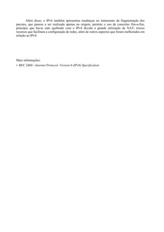 Além disso, o IPv6 também apresentou mudanças no tratamento da fragmentação dos
pacotes, que passou a ser realizada apenas na origem; permite o uso de conexões fim-a-fim,
princípio que havia sido quebrado com o IPv4 devido a grande utilização de NAT; trouxe
recursos que facilitam a configuração de redes, além de outros aspectos que foram melhorados em
relação ao IPv4.




Mais informações:
• RFC 2460 - Internet Protocol, Version 6 (IPv6) Specification
 