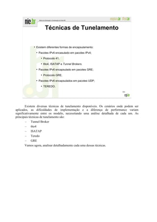 Técnicas de Tunelamento

             ●
                 Existem diferentes formas de encapsulamento:
                 ●
                     Pacotes IPv6 encasulado em pacotes IPv4;
                      ●
                          Protocolo 41.
                      ●
                          6to4, ISATAP e Tunnel Brokers.
                 ●
                     Pacotes IPv6 encapsulado em pacotes GRE;
                      ●
                          Protocolo GRE.
                 ●
                     Pacotes IPv6 encapsulados em pacotes UDP;
                      ●
                          TEREDO.
                                                                            181




        Existem diversas técnicas de tunelamento disponíveis. Os cenários onde podem ser
aplicados, as dificuldades de implementação e a diferença de performance variam
significativamente entre os modelo, necessitando uma análise detalhada de cada um. As
principais técnicas de tunelamento são:
      –   Tunnel Broker
      –   6to4
      –   ISATAP
      –   Teredo
      – GRE
      Vamos agora, analisar detalhadamente cada uma dessas técnicas.
 