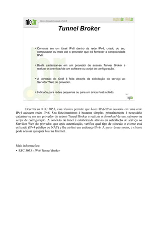 Tunnel Broker

              ●
                  Consiste em um túnel IPv6 dentro da rede IPv4, criado do seu
                  computador ou rede até o provedor que irá fornecer a conectividade
                  IPv6.


              ●
                  Basta cadastrar-se em um provedor de acesso Tunnel Broker e
                  realizar o download de um software ou script de configuração.


              ●
                  A conexão do túnel é feita através da solicitação do serviço ao
                  Servidor Web do provedor.


              ●
                  Indicado para redes pequenas ou para um único host isolado.
                                                                                       182




        Descrita na RFC 3053, essa técnica permite que hosts IPv6/IPv4 isolados em uma rede
IPv4 acessem redes IPv6. Seu funcionamento é bastante simples, primeiramente é necessário
cadastrar-se em um provedor de acesso Tunnel Broker e realizar o download de um software ou
script de configuração. A conexão do túnel é estabelecida através da solicitação do serviço ao
Servidor Web do provedor, que após autenticação, verifica qual tipo de conexão o cliente está
utilizado (IPv4 público ou NAT) e lhe atribui um endereço IPv6. A partir desse ponto, o cliente
pode acessar qualquer host na Internet.



Mais informações:
• RFC 3053 - IPv6 Tunnel Broker
 