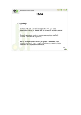 6to4

Segurança


 Os Relay roteador não verifica os pacotes IPv6 que estão
 encapsulados em IPv4, apesar dele os encapsular e desencapsular;


 O spoofing de endereço é um problema grave de túneis 6to4,
 podendo ser facilmente explorado;


 Não há um sistema de autenticação entre o roteador e o Relay
 roteador, facilitando assim a exploração de segurança através da
 utilização de Relays roteadores falsos.

                                                                    189
 