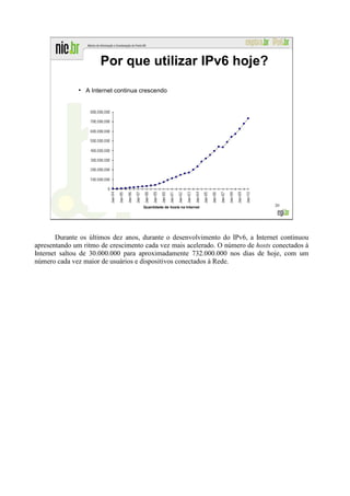 Por que utilizar IPv6 hoje?
              ●
                  A Internet continua crescendo




                                      Quantidade de hosts na Internet           20




       Durante os últimos dez anos, durante o desenvolvimento do IPv6, a Internet continuou
apresentando um ritmo de crescimento cada vez mais acelerado. O número de hosts conectados à
Internet saltou de 30.000.000 para aproximadamente 732.000.000 nos dias de hoje, com um
número cada vez maior de usuários e dispositivos conectados à Rede.
 