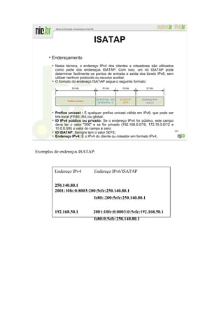 ISATAP
      ●
          Endereçamento
          ●
              Nesta técnica, o endereço IPv4 dos clientes e roteadores são utilizados
              como parte dos endereços ISATAP. Com isso, um nó ISATAP pode
              determinar facilmente os pontos de entrada e saída dos túneis IPv6, sem
              utilizar nenhum protocolo ou recurso auxiliar.
          ●
              O formato do endereço ISATAP segue o seguinte formato:




          ●
              Prefixo unicast : É qualquer prefixo unicast válido em IPv6, que pode ser
              link-local (FE80::/64) ou global;
          ●
              ID IPv4 público ou privado: Se o endereço IPv4 for público, este campo
              deve ter o valor "200" e se for privado (192.168.0.0/16, 172.16.0.0/12 e
              10.0.0.0/8) o valor do campo é zero;
                                                                                          191
          ●
              ID ISATAP: Sempre tem o valor 5EFE;
          ●
              Endereço IPv4: É o IPv4 do cliente ou roteador em formato IPv4;



Exemplos de endereços ISATAP:



              Endereço IPv4           Endereço IPv6/ISATAP


              250.140.80.1
              2001:10fe:0:8003:200:5efe:250.140.80.1
                                     fe80::200:5efe:250.140.80.1


              192.168.50.1           2001:10fe:0:8003:0:5efe:192.168.50.1
                                     fe80:0:5efe:250.140.80.1
 
