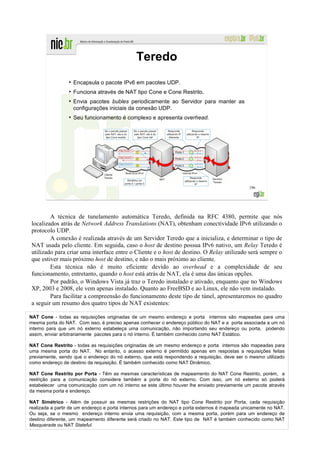 Teredo
                 ●
                     Encapsula o pacote IPv6 em pacotes UDP.
                 ●
                     Funciona através de NAT tipo Cone e Cone Restrito.
                 ●
                     Envia pacotes bubles periodicamente ao Servidor para manter as
                     configurações iniciais da conexão UDP.
                 ●
                     Seu funcionamento é complexo e apresenta overhead.




                                                                                                 196




        A técnica de tunelamento automática Teredo, definida na RFC 4380, permite que nós
localizados atrás de Network Address Translations (NAT), obtenham conectividade IPv6 utilizando o
protocolo UDP.
        A conexão é realizada através de um Servidor Teredo que a inicializa, e determinar o tipo de
NAT usada pelo cliente. Em seguida, caso o host de destino possua IPv6 nativo, um Relay Teredo é
utilizado para criar uma interface entre o Cliente e o host de destino. O Relay utilizado será sempre o
que estiver mais próximo host de destino, e não o mais próximo ao cliente.
        Esta técnica não é muito eficiente devido ao overhead e a complexidade de seu
funcionamento, entretanto, quando o host está atrás de NAT, ela é uma das únicas opções.
        Por padrão, o Windows Vista já traz o Teredo instalado e ativado, enquanto que no Windows
XP, 2003 e 2008, ele vem apenas instalado. Quanto ao FreeBSD e ao Linux, ele não vem instalado.
        Para facilitar a compreensão do funcionamento deste tipo de túnel, apresentaremos no quadro
a seguir um resumo dos quatro tipos de NAT existentes:

NAT Cone - todas as requisições originadas de um mesmo endereço e porta internos são mapeadas para uma
mesma porta do NAT. Com isso, é preciso apenas conhecer o endereço público do NAT e a porta associada a um nó
interno para que um nó externo estabeleça uma comunicação, não importando seu endereço ou porta, podendo
assim, enviar arbitrariamente pacotes para o nó interno. É também conhecido como NAT Estático.

NAT Cone Restrito - todas as requisições originadas de um mesmo endereço e porta internos são mapeadas para
uma mesma porta do NAT. No entanto, o acesso externo é permitido apenas em respostas a requisições feitas
previamente, sendo que o endereço do nó externo, que está respondendo a requisição, deve ser o mesmo utilizado
como endereço de destino da requisição. É também conhecido como NAT Dinâmico.

NAT Cone Restrito por Porta - Têm as mesmas características de mapeamento do NAT Cone Restrito, porém, a
restrição para a comunicação considera também a porta do nó externo. Com isso, um nó externo só poderá
estabelecer uma comunicação com um nó interno se este último houver lhe enviado previamente um pacote através
da mesma porta e endereço.

NAT Simétrico - Além de possuir as mesmas restrições do NAT tipo Cone Restrito por Porta, cada requisição
realizada a partir de um endereço e porta internos para um endereço e porta externos é mapeada unicamente no NAT.
Ou seja, se o mesmo endereço interno envia uma requisição, com a mesma porta, porém para um endereço de
destino diferente, um mapeamento diferente será criado no NAT. Este tipo de NAT é também conhecido como NAT
Masquerade ou NAT Stateful.
 