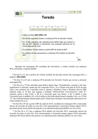 Teredo



              ●
                  Utiliza o prefixo 2001:0000::/32.
              ●
                  Os 32 bits seguintes contém o endereço IPv4 do Servidor Teredo.
              ●
                  Os 16 bits seguintes são utilizados para definir flags que indicam o
                  tipo de NAT utilizado e introduzem uma proteção adicional ao nó
                  contra ataques de scan.
              ●
                  Os próximos 16 bits indicam a porta UDP de saída do NAT.
              ●
                  Os últimos 32 bits representam o endereço IPv4 público do Servidor
                  NAT.
                                                                                         197




       Baseado nas mensagens RA recebidas dos Servidores, o cliente constrói seu endereço
IPv6, utilizando o seguinte padrão:


   * Os bits 0 a 31 são o prefixo do Teredo recebido do Servidor através das mensagens RA; o
padrão é 2001:0000;
   * Os bits 32 a 63 são o endereço IPv4 primário do Servidor Teredo que enviou a primeira
mensagem RA;
    * Os bits 64 a 79 são utilizados para definir alguns flags. Normalmente, somente o bit mais
significativo é utilizado, sendo que ele é marcado como 1 se o Cliente está atrás de NAT do tipo
Cone, caso contrário ele é marcado como 0. Apenas o Windows Vista e Windows Server 2008
utilizam todos os 16 bits, que seguem o formado "CRAAAAUG AAAAAAAA", onde "C"
continua sendo a flag Cone; o bit R é reservado para uso futuro; o bit U define a flag
Universal/Local (o padrão é 0); o bit G define a flag Individual/Group (o padrão é 0); e os 12 bits
“A” são randomicamente determinados pelo Cliente para introduzir uma proteção adicional ao nó
contra ataques de scan;
   * Os bits 80 a 95 são a porta UDP de saída do NAT, recebida nas mensagens RA e mascarada
através da inversão de todos os seus bits. Este mascaramento é necessário porque alguns NATs
procuram portas locais dentro dos pacotes e os substituem pela porta pública ou vice-versa;
    * Os bits 96 a 127 são o endereço IPv4 público do Servidor NAT, mascarado através da
inversão de todos os seus bits. Este mascaramento é necessário porque alguns NATs procuram
endereços IPs locais dentro dos pacotes e os substituem pelo endereço público ou vice-versa.
 
