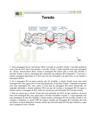 Teredo




                                                                                      198




1- Uma mensagem Router Solicitation (RS) é enviada ao servidor Teredo 1 (servidor primário)
com o flag de NAT tipo Cone ativado, o servidor Teredo 1 então responde com uma mensagem
de Router Advertisement (RA). Como a mensagem RS estava com o Cone flag ativado, o
servidor Teredo 1 envia a mensagem RA utilizando um endereço IPv4 alternativo. Com isso o
cliente conseguirá determinar se o NAT que ele está utilizando é do tipo Cone, se ele receber a
mensagem de RA;
2- Se a mensagem RA do passo anterior não for recebida, o cliente Teredo envia uma outra
mensagem RS, mas, agora com o Cone flag desativado. O servidor Teredo 1 responde novamente
com uma mensagem RA, mas, como o Cone flag da mensagem RS estava desativado, ele
responde utilizando o mesmo endereço IPv4 em que ele recebeu a mensagem RS. Se agora o
cliente receber a mensagem de RA, então ele conclui que está utilizando NAT do tipo restrita;
3- Para ter certeza que o cliente Teredo não está utilizando um NAT do tipo simétrico, ele envia
mais uma mensagem RS, mas, agora para o servidor secundário Teredo 2, o qual responde com
uma mensagem do tipo RA. Quando o cliente recebe a mensagem RA do servidor Teredo 2, ele
compara o endereço e a porta UDP de origem contidos na mensagem RA recebidas dos dois
servidores, se forem diferentes o cliente conclui que está utilizando NAT do tipo simétrico, o qual
não é compatível com o Teredo.
 