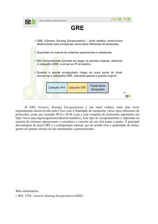 GRE
              ●
                  GRE (Generic Routing Encapsulation) - túnel estático hosts-a-host
                  desenvolvido para encapsular vários tipos diferentes de protocolos.

              ●
                  Suportado na maioria do sistemas operacionais e roteadores.

              ●
                  Seu funcionamento consiste em pegar os pacotes originas, adicionar
                  o cabeçalho GRE, e enviar ao IP de destino.

              ●
                  Quando o pacote encapsulado chega na outra ponta do túnel,
                  remove-se o cabeçalho GRE, sobrando apenas o pacote original.




                                                                                        202




        O GRE (Generic Routing Encapsulation) é um túnel estático entre dois hosts
originalmente desenvolvido pela Cisco com a finalidade de encapsular vários tipos diferentes de
protocolos, como por exemplo IPv6 e IS-IS (veja a lista completa de protocolos suportados em
http://www.iana.org/assignments/ethernet-numbers). Este tipo de encapsulamento é suportado na
maioria do sistemas operacionais e roteadores e consiste em um link ponto a ponto. A principal
desvantagem do túnel GRE é a configuração manual, que de acordo com a quantidade de túneis,
gerará um grande esforço na sua manutenção e gerenciamento.




Mais informações:
• RFC 2784 - Generic Routing Encapsulation (GRE)
 