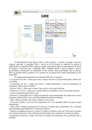 GRE




                                                                                    203




        O funcionamento deste tipo de túnel é muito simples, e consiste em pegar os pacotes
originas, adicionar o cabeçalho GRE, e enviar ao IP de destino (o endereço do destino é
especificado no cabeçalho GRE), quando o pacote encapsulado chega na outra ponta do túnel (IP
de destino) é removido dele o cabeçalho GRE, sobrando apenas o pacote original, o qual é
encaminhado normalmente ao destinatário. Como estamos mais preocupados com os pacotes
IPv6, no desenho abaixo podemos ver a estrutura de um pacote IPv6 sendo transportado em um
túnel GRE:
        Os campos mais importantes do cabeçalho GRE são os seguintes:
- C (Checksum): Se for 1, indica que existe o campo Checksum e que há informações válidas nele
e no Offset;
- R (Routing): Se for 1, indica que existe o campo Roteamento e que há informações de
roteamento válidas nele e no Offset;
- K (Key): Se for 1, indica que o campo Chave existe e está sendo utilizado;
- S (Sequence): Se for 1, indica que o campo Número de seqüência existe e está sendo utilizado;
- Versão: Geralmente preenchido com 0;
- Protocolo: É preenchido com o código do protocolo sendo transportado, de acordo com os tipos
de pacotes ethernet (http://www.iana.org/assignments/ethernet-numbers);
- Offset: Indica a posição onde inicia o campo de roteamento;
- Checksum: Contém o checksum IP (complemento de 1) do cabeçalho GRE e do pacote sendo
transportado;
- Chave (Key): Contém um número de 32 bits que é inserido pelo encapsulador. Ele é utilizado
pelo destinatário para identificar o remetente do pacote;
- Número de seqüência (Sequence number): Contém um número inteiro de 32 bits que é inserido
pelo remetente do pacote. Ele é utilizado pelo destinatário para seqüenciar os pacotes recebidos;
- Roteamento (Routing): Contém uma lista de entradas de roteamento, mas, geralmente não é
utilizado.
 