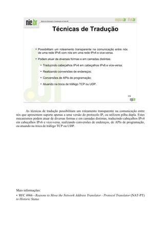 Técnicas de Tradução

              ●
                  Possibilitam um roteamento transparente na comunicação entre nós
                  de uma rede IPv6 com nós em uma rede IPv4 e vice-versa.
              ●
                  Podem atuar de diversas formas e em camadas distintas:
                   ●
                       Traduzindo cabeçalhos IPv4 em cabeçalhos IPv6 e vice-versa;
                   ●
                       Realizando conversões de endereços;
                   ●
                       Conversões de APIs de programação;
                   ●
                       Atuando na troca de tráfego TCP ou UDP.



                                                                                     204




       As técnicas de tradução possibilitam um roteamento transparente na comunicação entre
nós que apresentem suporte apenas a uma versão do protocolo IP, ou utilizem pilha dupla. Estes
mecanismos podem atuar de diversas formas e em camadas distintas, traduzindo cabeçalhos IPv4
em cabeçalhos IPv6 e vice-versa, realizando conversões de endereços, de APIs de programação,
ou atuando na troca de tráfego TCP ou UDP.




Mais informações:
• RFC 4966 - Reasons to Move the Network Address Translator - Protocol Translator (NAT-PT)
to Historic Status
 