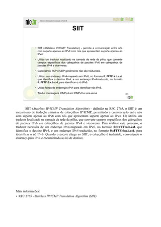 SIIT

              ●
                  SIIT (Stateless IP/ICMP Translation) - permite a comunicação entre nós
                  com suporte apenas ao IPv6 com nós que apresentam suporte apenas ao
                  IPv4.
              ●
                  Utiliza um tradutor localizado na camada de rede da pilha, que converte
                  campos específicos dos cabeçalhos de pacotes IPv6 em cabeçalhos de
                  pacotes IPv4 e vice-versa.
              ●
                  Cabeçalhos TCP e UDP geralmente não são traduzidos.
              ●
                  Utiliza um endereço IPv4-mapeado em IPv6, no formato 0::FFFF:a.b.c.d,
                  que identifica o destino IPv4, e um endereço IPv4-traduzido, no formato
                  0::FFFF:0:a.b.c.d, para identificar o nó IPv6.
              ●
                  Utiliza faixas de endereços IPv4 para identificar nós IPv6.
              ●
                  Traduz mensagens ICMPv4 em ICMPv6 e vice-versa.                           205




        SIIT (Stateless IP/ICMP Translation Algorithm) - definido na RFC 2765, o SIIT é um
mecanismo de tradução stateless de cabeçalhos IP/ICMP, permitindo a comunicação entre nós
com suporte apenas ao IPv6 com nós que apresentam suporte apenas ao IPv4. Ele utiliza um
tradutor localizado na camada de rede da pilha, que converte campos específicos dos cabeçalhos
de pacotes IPv6 em cabeçalhos de pacotes IPv4 e vice-versa. Para realizar este processo, o
tradutor necessita de um endereço IPv4-mapeado em IPv6, no formato 0::FFFF:a.b.c.d, que
identifica o destino IPv4, e um endereço IPv4-traduzido, no formato 0::FFFF:0:a.b.c.d, para
identificar o nó IPv6. Quando o pacote chega ao SIIT, o cabeçalho é traduzido, convertendo o
endereço para IPv4 e encaminhado ao nó de destino;




Mais informações:
• RFC 2765 - Stateless IP/ICMP Translation Algorithm (SIIT)
 